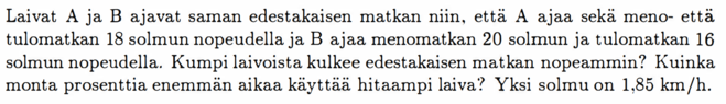 Laivat A ja B ajavat saman edestakaisen matkan niin, että A ajaa sekà meno- että tulomatkan 18 solmun nopeudella ja B ajaa menomatkan 20 solmun ja tulomatkan 16 solmun nopeudella. Kumpi laivoista kulkee edestakaisen matkan nopeammin? Kuinka monta prosenttia enemmän aikaa käyttãä hitaampi laiva? Yksi solmu on 1,85 km/h.