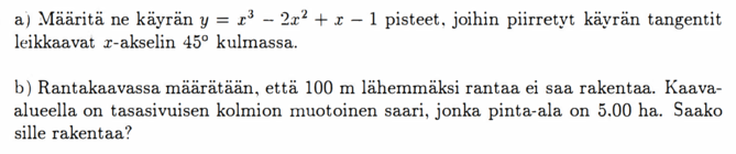 a) Määritä ne käyrän y = x³ - 2x² + x - 1 pisteet, joihin piirretyt käyrän tangentit leikkaavat x-akselin 45° kulmassa. b) Rantakaavassa määrätään, että 100 m lähemmäksi rantaa ei saa rakentaa. Kaava-alueella on tasasivuisen kolmion muotoinen saari, jonka pinta-ala on 5.00 ha. Saako sille rakentaa?