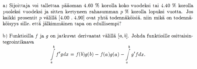 a) Sijoittaja voi tallettaa pääoman 4.60 % korolla koko vuodeksi tai 4.40 % korolla puoleksi vuodeksi ja sitten kertyneen rahasumman p % korolla lopuksi vuotta. Jos kaikki prosentit p välillä [4.00, 4.90] ovat yhtä todennäköisiä, niin mikä on todennäköisyys sille, että jälkimmäinen tapa on edullisempi? b) Funktioilla f ja g on jatkuvat derivaatat välillä (a, b). Johda funktioille osittaisintegrointikaava ∫_a^b f'g dx = f(b)g(b) - f(a)g(a) - ∫_a^b g'f dx.