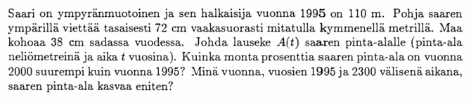 Saari on ympyränmuotoinen ja sen halkaisija vuonna 1995 on 110 m. Pohja saaren ympärillä viettää tasaisesti 72 cm vaakasuorasti mitatulla kymmenellä metrillä. Maa kohoaa 38 cm sadassa vuodessa. Johda lauseke A(t) saaren pinta-alalle (pinta-ala neliömetreinä ja aika t vuosina). Kuinka monta prosenttia saaren pinta-ala on vuonna 2000 suurempi kuin vuonna 1995? Minä vuonna, vuosien 1995 ja 2300 välisenä aikana, saaren pinta-ala kasvaa eniten?