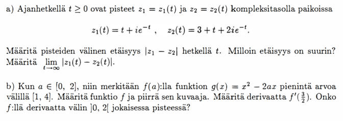 a) Ajanhetkellä t ≥ O ovat pisteet z₁ = z₁(t) ja z₂ = z₂(t) kompleksitasolla paikoissa z₁(t)=t+ie^(-t), z₂(t)=3+t+2ie^(-t). Määritä pisteiden välinen etäisyys |z₁(t)-z₂(t)| hetkellä t. Milloin etäisyys on suurin? Määritä lim_(t→∞) |z₁(t) - z₂(t)|. b) Kun a ∈ [0, 2], niin merkitään f(a):lla funktion g(x) = x² - 2ax pienintä arvoa välillà [1, 4]. Määritä funktio f ja piirrä sen kuvaaja. Määritä derivaatta f'(3/2). Onko f:llä derivaatta välin ]O, 2[ jokaisessa pisteessä?